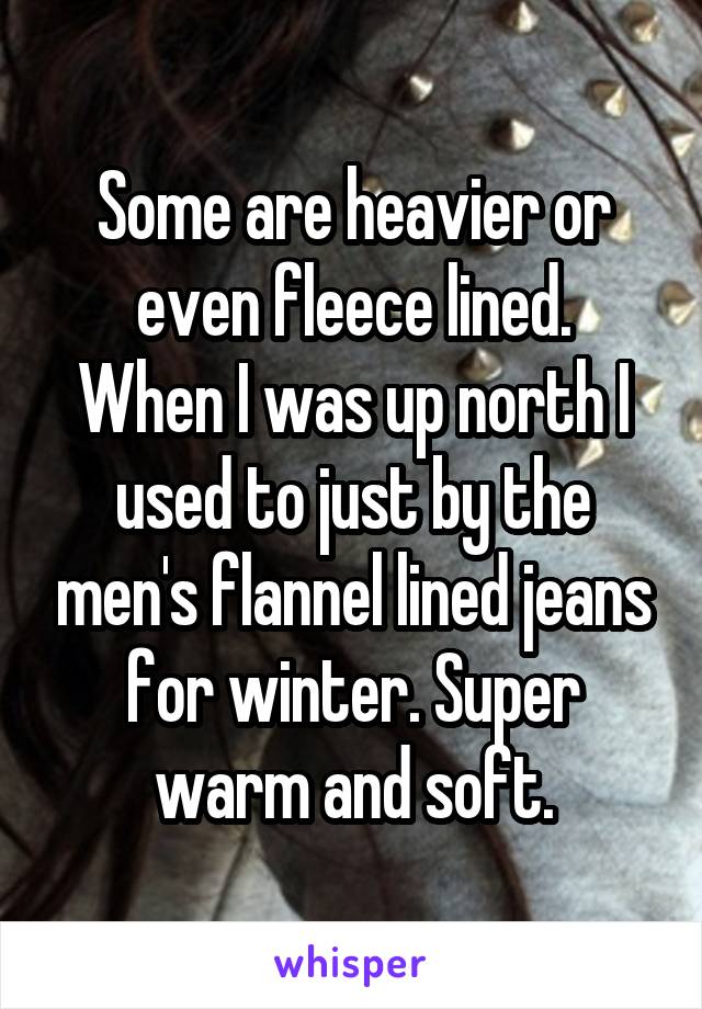 Some are heavier or even fleece lined.
When I was up north I used to just by the men's flannel lined jeans for winter. Super warm and soft.