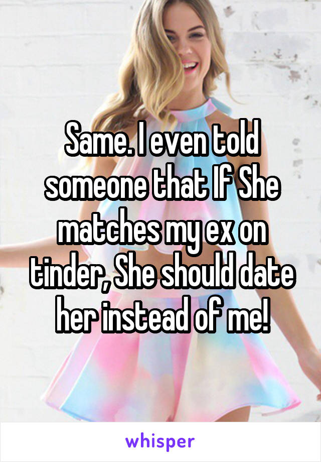 Same. I even told someone that If She matches my ex on tinder, She should date her instead of me!