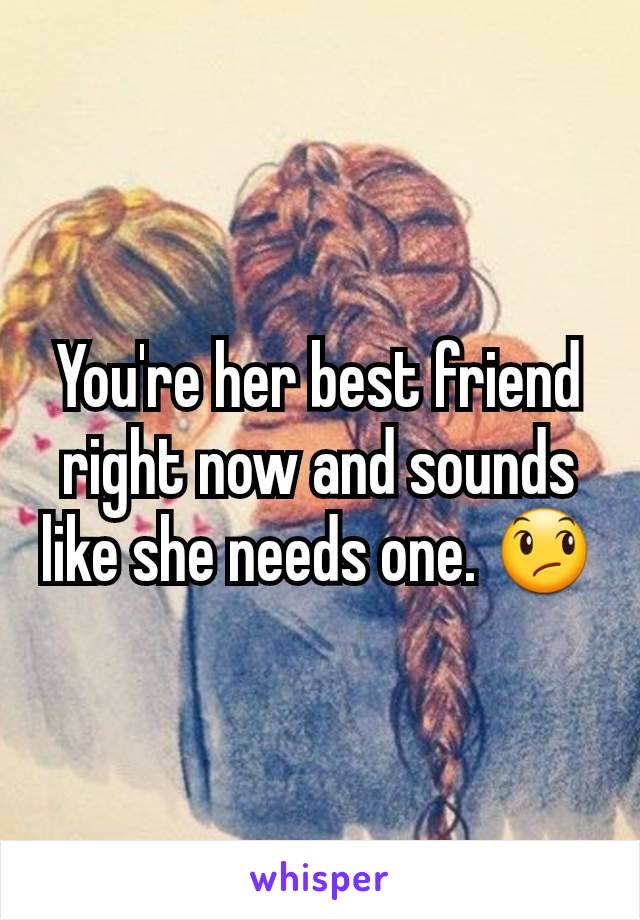 You're her best friend right now and sounds like she needs one. 😞