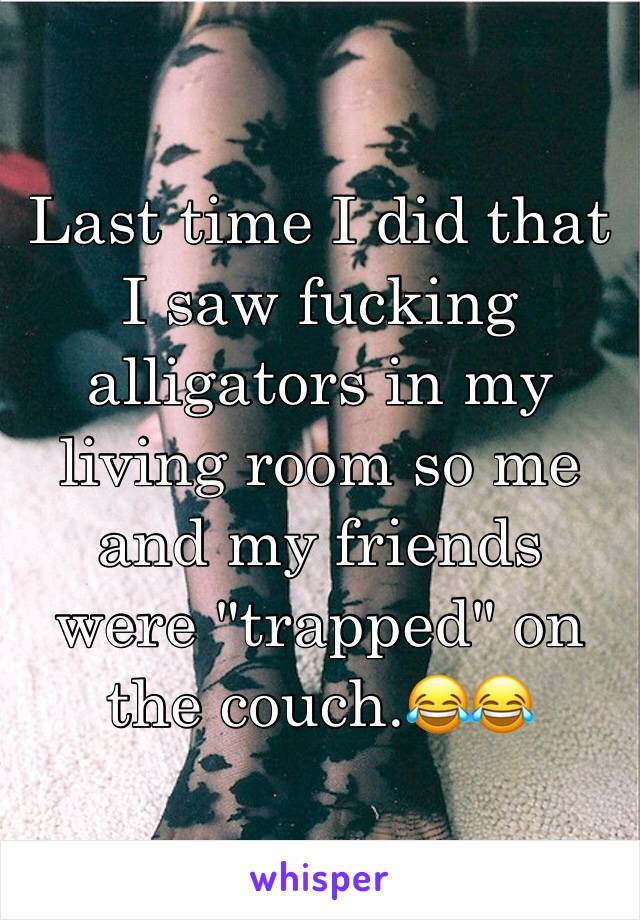 Last time I did that I saw fucking alligators in my living room so me and my friends were "trapped" on the couch.😂😂