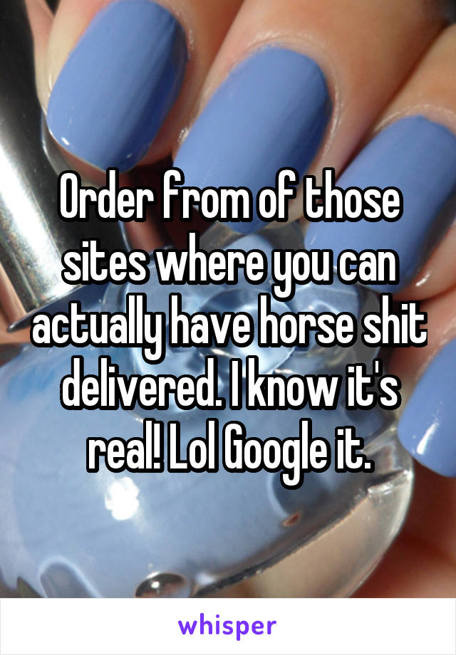 Order from of those sites where you can actually have horse shit delivered. I know it's real! Lol Google it.