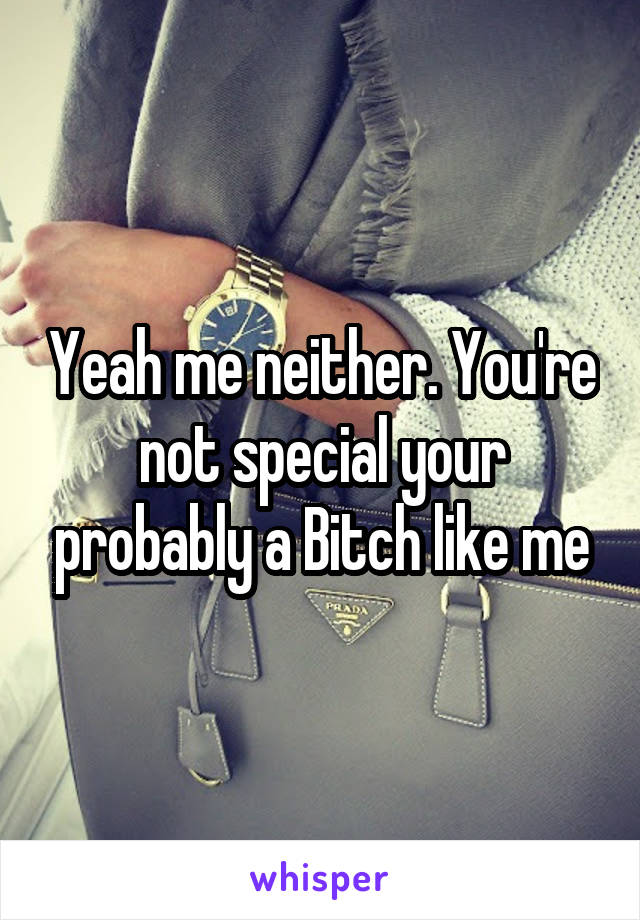 Yeah me neither. You're not special your probably a Bitch like me