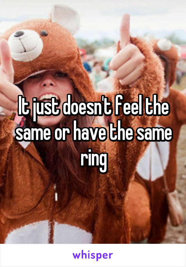 It just doesn't feel the same or have the same ring