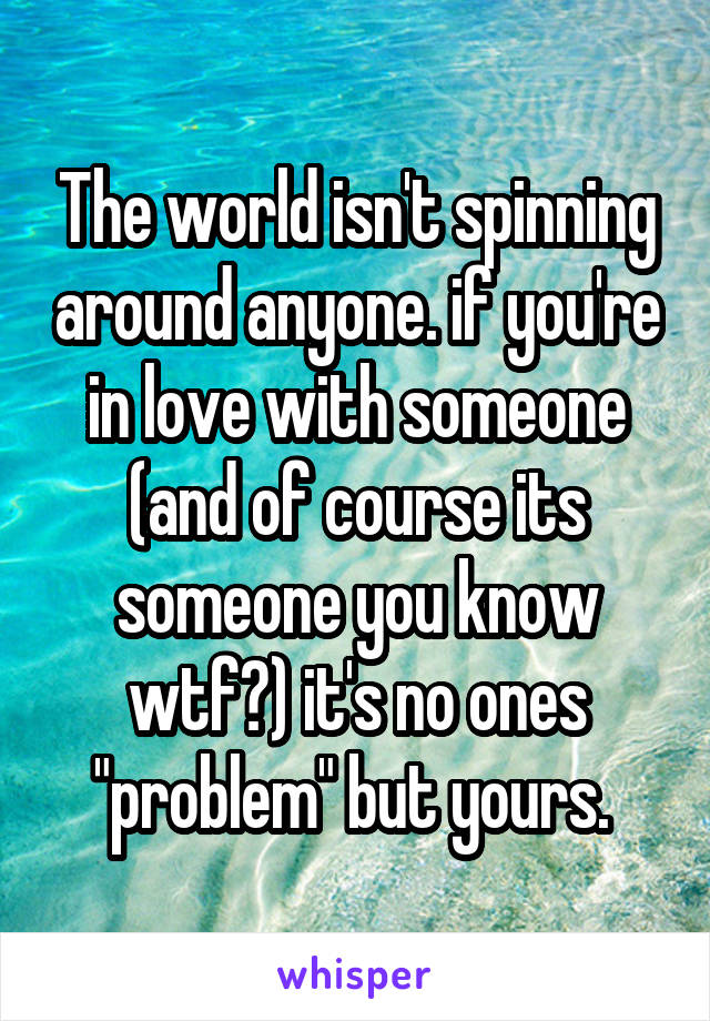 The world isn't spinning around anyone. if you're in love with someone (and of course its someone you know wtf?) it's no ones "problem" but yours. 