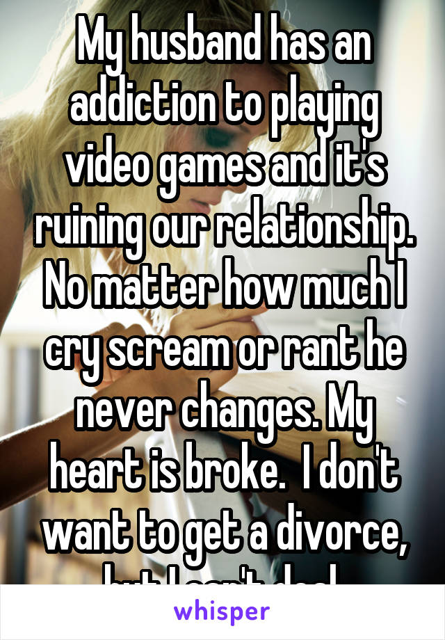 My husband has an addiction to playing video games and it's ruining our relationship. No matter how much I cry scream or rant he never changes. My heart is broke.  I don't want to get a divorce, but I can't deal.