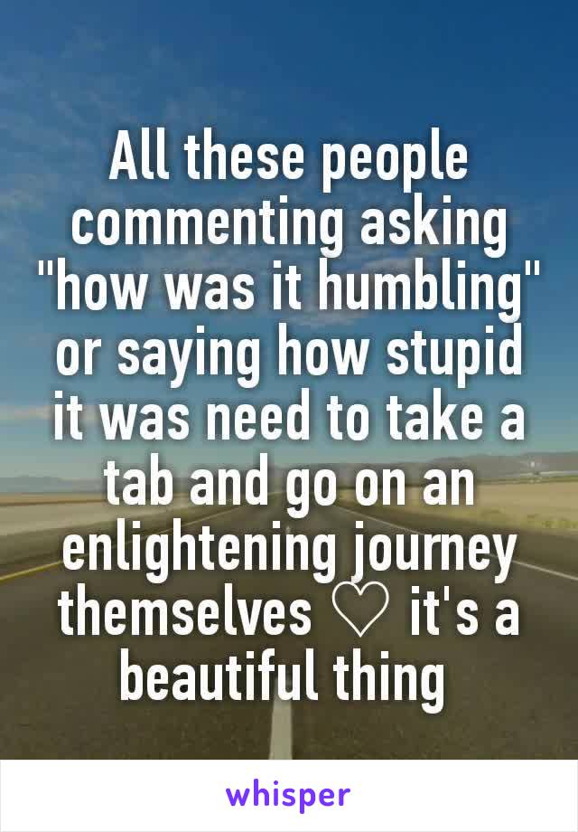 All these people commenting asking "how was it humbling" or saying how stupid it was need to take a tab and go on an enlightening journey themselves ♡ it's a beautiful thing 
