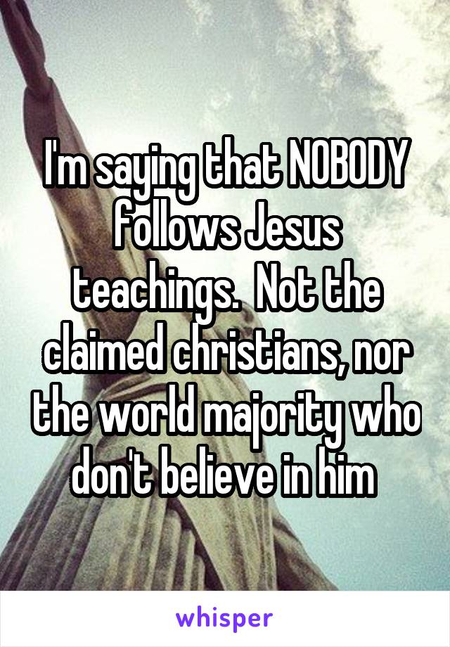 I'm saying that NOBODY follows Jesus teachings.  Not the claimed christians, nor the world majority who don't believe in him 