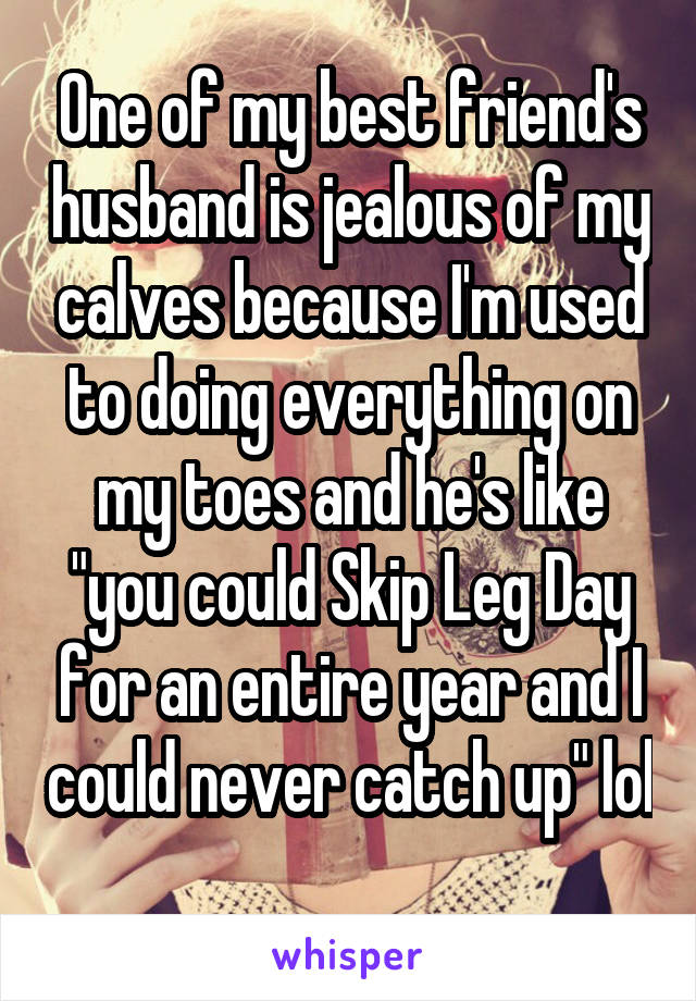 One of my best friend's husband is jealous of my calves because I'm used to doing everything on my toes and he's like "you could Skip Leg Day for an entire year and I could never catch up" lol 