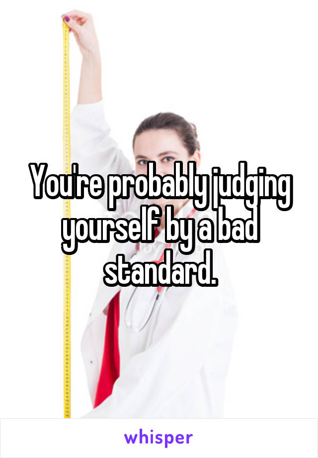 You're probably judging yourself by a bad standard.