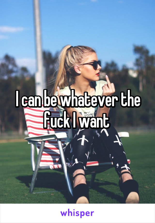 I can be whatever the fuck I want 