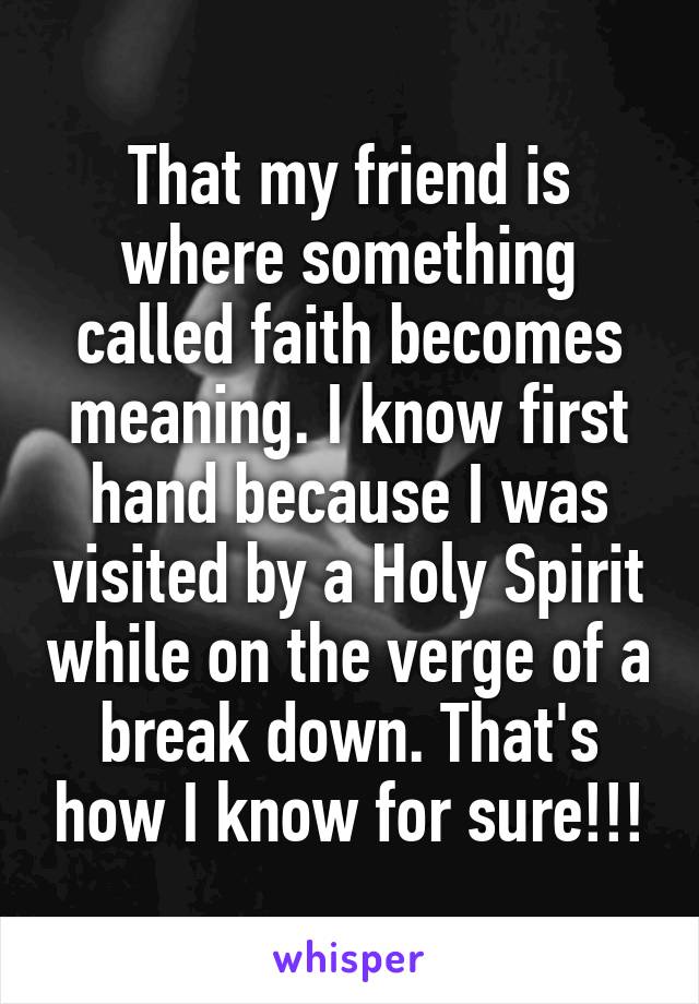 That my friend is where something called faith becomes meaning. I know first hand because I was visited by a Holy Spirit while on the verge of a break down. That's how I know for sure!!!