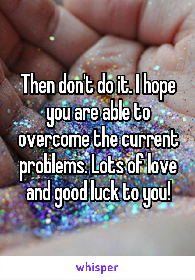 Then don't do it. I hope you are able to overcome the current problems. Lots of love and good luck to you!