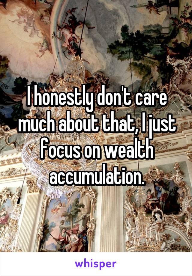 I honestly don't care much about that, I just focus on wealth accumulation.