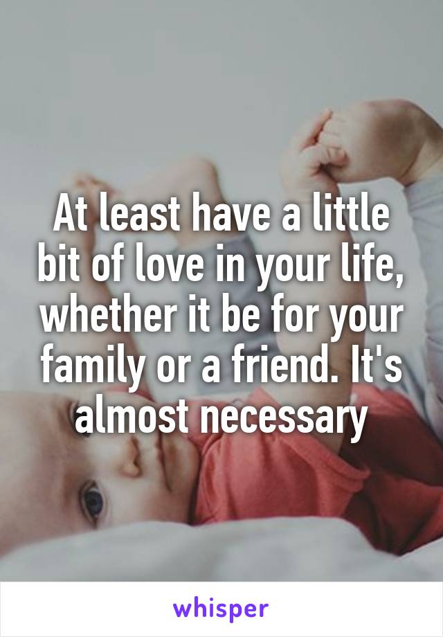 At least have a little bit of love in your life, whether it be for your family or a friend. It's almost necessary