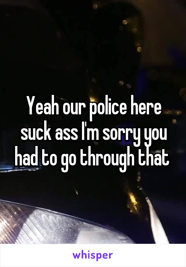 Yeah our police here suck ass I'm sorry you had to go through that 