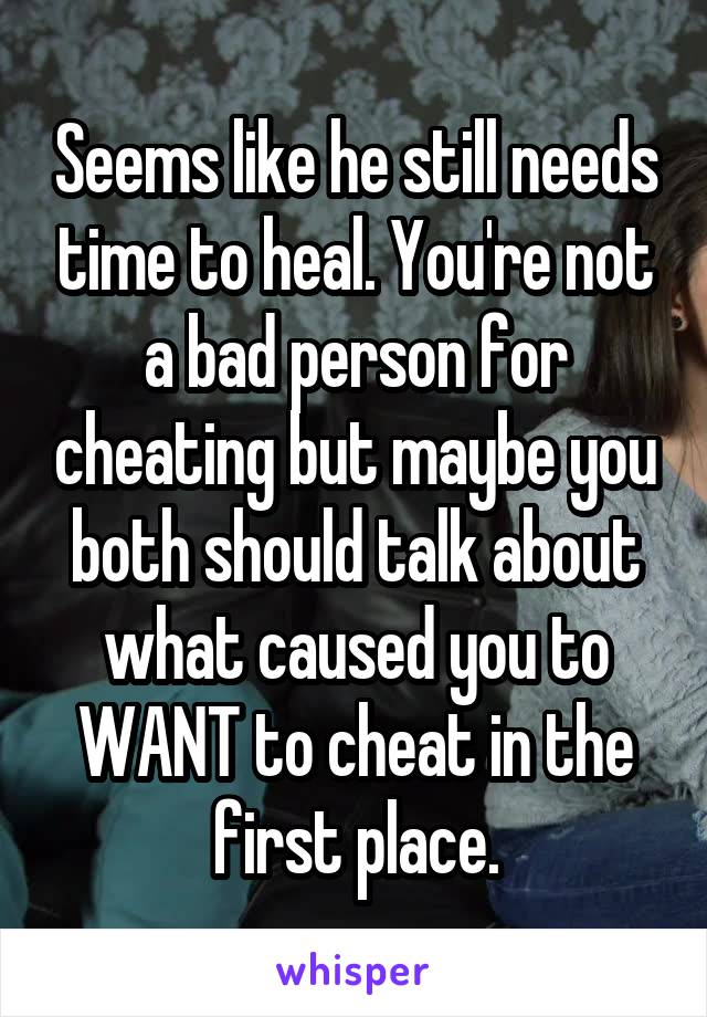 Seems like he still needs time to heal. You're not a bad person for cheating but maybe you both should talk about what caused you to WANT to cheat in the first place.