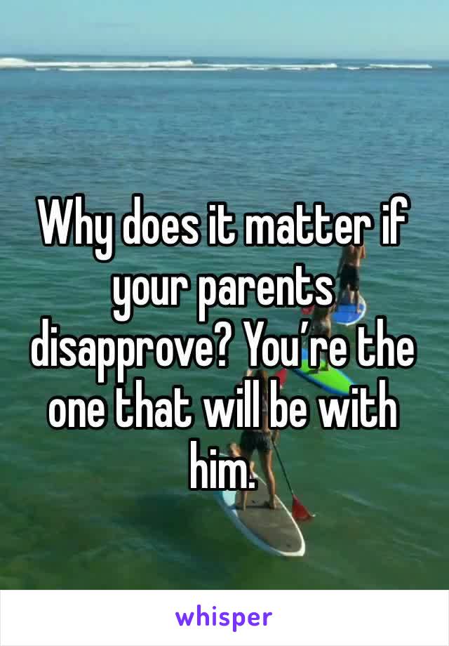 Why does it matter if your parents disapprove? You’re the one that will be with him.