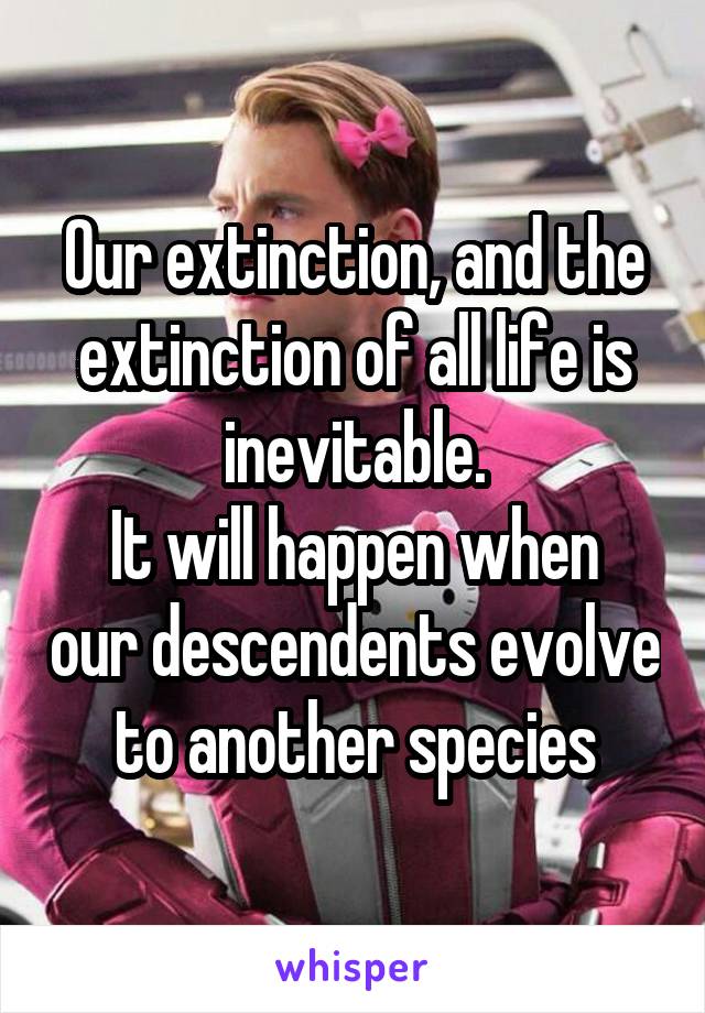 Our extinction, and the extinction of all life is inevitable.
It will happen when our descendents evolve to another species