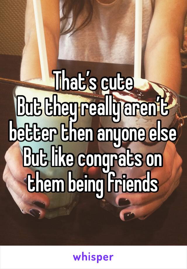 That’s cute 
But they really aren’t better then anyone else 
But like congrats on them being friends 