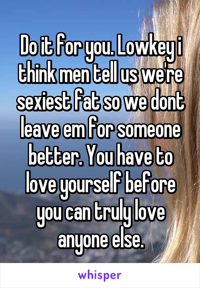 Do it for you. Lowkey i think men tell us we're sexiest fat so we dont leave em for someone better. You have to love yourself before you can truly love anyone else.