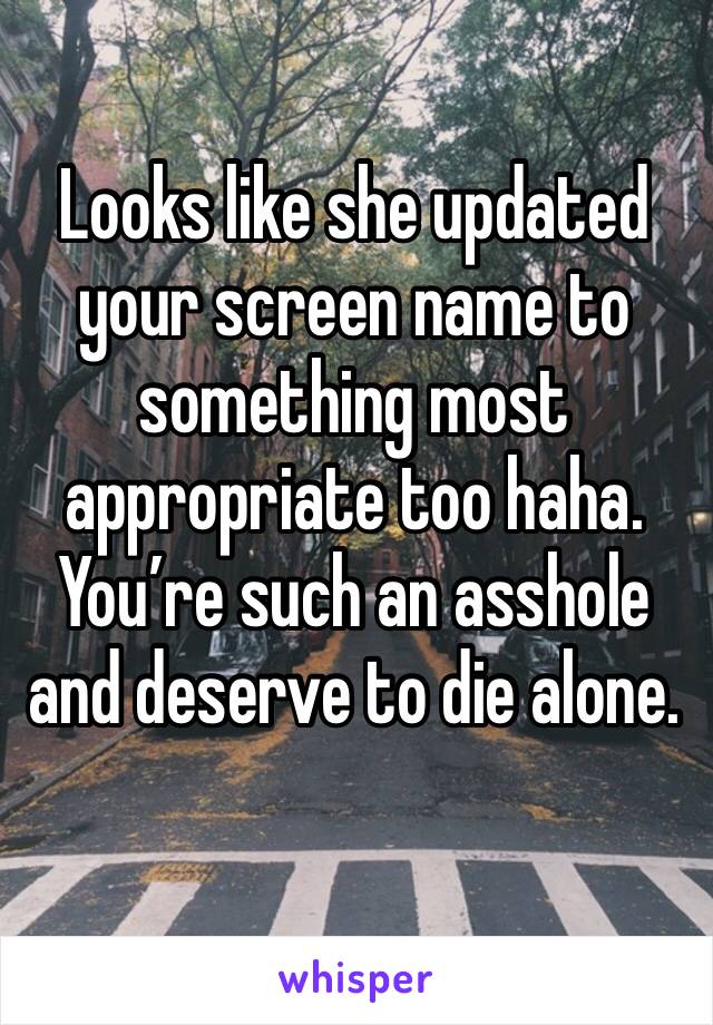 Looks like she updated your screen name to something most appropriate too haha. You’re such an asshole and deserve to die alone.