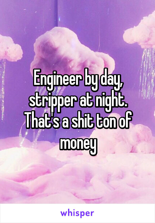 Engineer by day, stripper at night. That's a shit ton of money