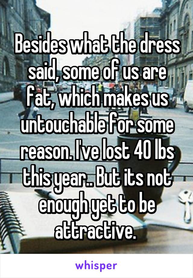 Besides what the dress said, some of us are fat, which makes us untouchable for some reason. I've lost 40 lbs this year.. But its not enough yet to be attractive. 