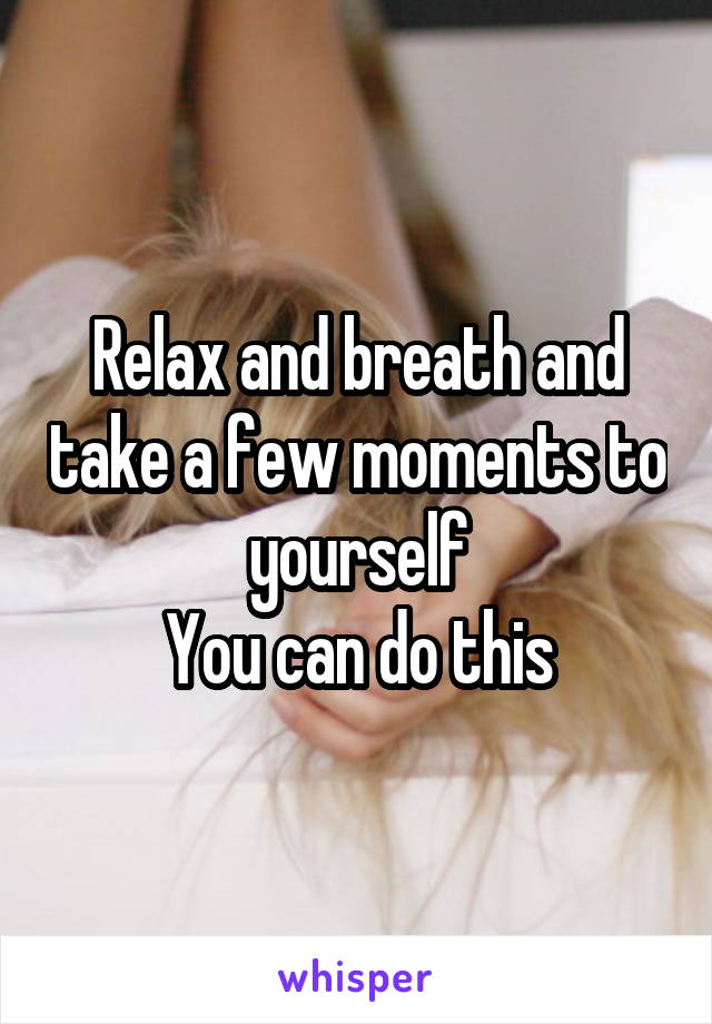 Relax and breath and take a few moments to yourself
You can do this