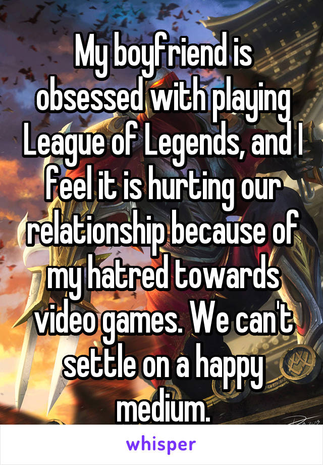 My boyfriend is obsessed with playing League of Legends, and I feel it is hurting our relationship because of my hatred towards video games. We can't settle on a happy medium.