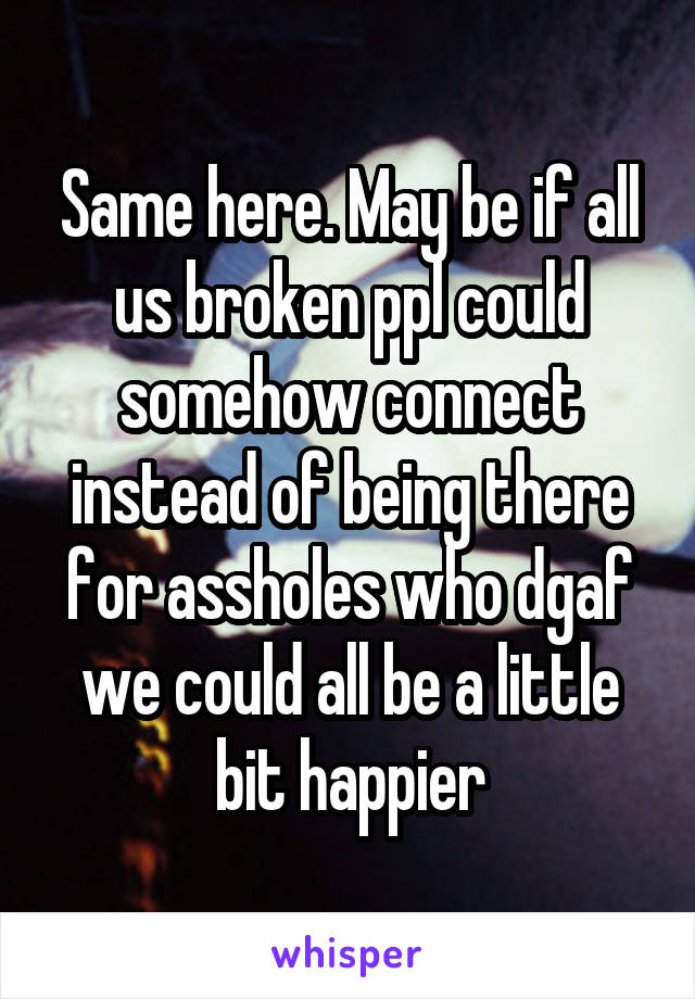 Same here. May be if all us broken ppl could somehow connect instead of being there for assholes who dgaf we could all be a little bit happier
