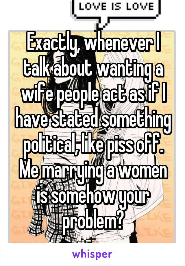 Exactly, whenever I talk about wanting a wife people act as if I have stated something political, like piss off. Me marrying a women is somehow your problem?