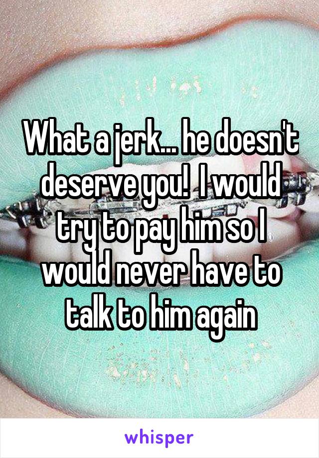 What a jerk... he doesn't deserve you!  I would try to pay him so I would never have to talk to him again