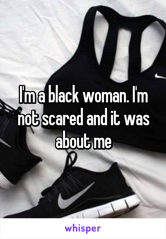 I'm a black woman. I'm not scared and it was about me