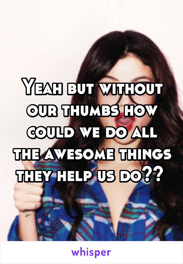 Yeah but without our thumbs how could we do all the awesome things they help us do?? 