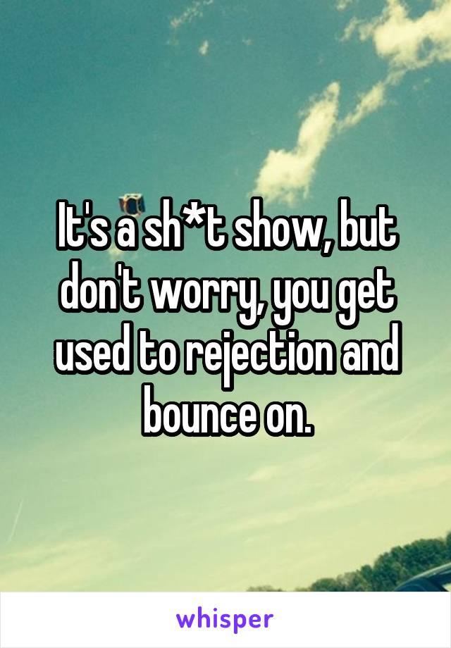 It's a sh*t show, but don't worry, you get used to rejection and bounce on.