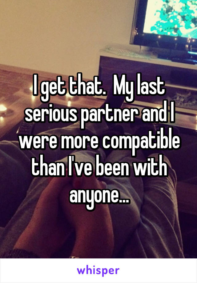 I get that.  My last serious partner and I were more compatible than I've been with anyone...