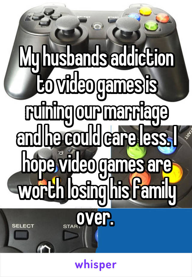 My husbands addiction to video games is ruining our marriage and he could care less. I hope video games are worth losing his family over. 
