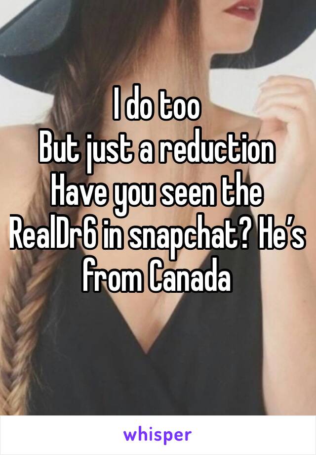 I do too
But just a reduction 
Have you seen the RealDr6 in snapchat? He’s from Canada