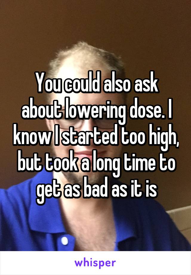 You could also ask about lowering dose. I know I started too high, but took a long time to get as bad as it is