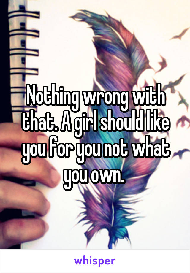 Nothing wrong with that. A girl should like you for you not what you own. 