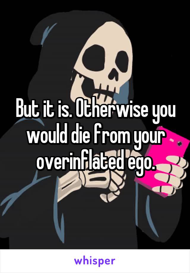 But it is. Otherwise you would die from your overinflated ego.