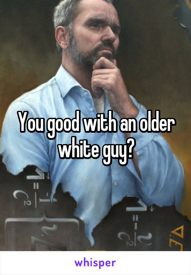 You good with an older white guy?