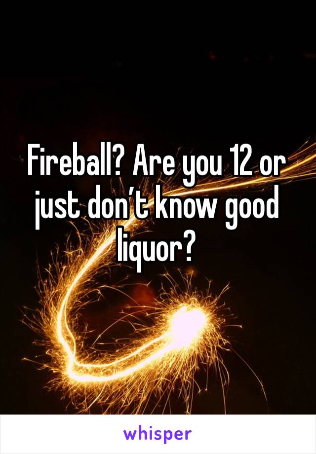 Fireball? Are you 12 or just don’t know good liquor?