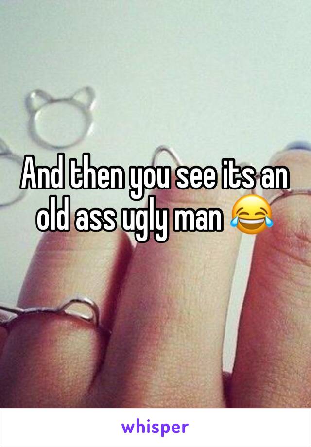 And then you see its an old ass ugly man 😂