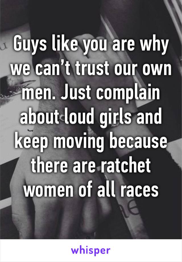 Guys like you are why we can’t trust our own men. Just complain about loud girls and keep moving because there are ratchet women of all races 