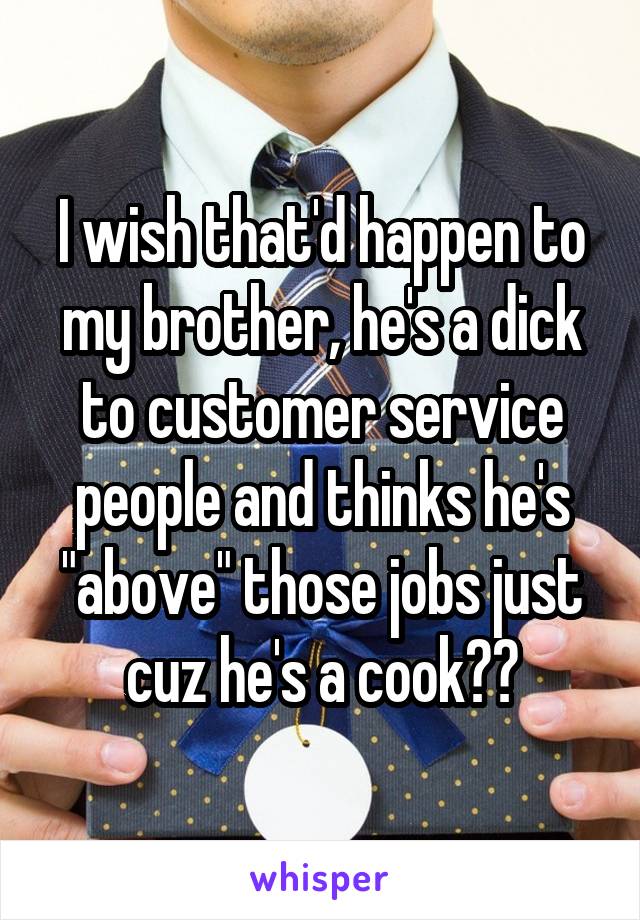 I wish that'd happen to my brother, he's a dick to customer service people and thinks he's "above" those jobs just cuz he's a cook??