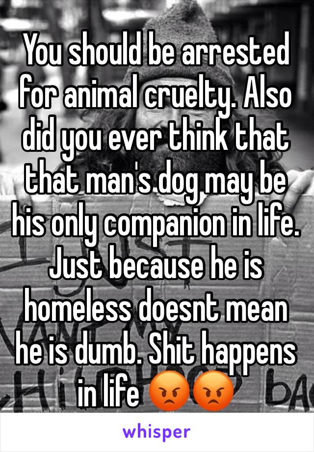 You should be arrested for animal cruelty. Also did you ever think that that man's dog may be his only companion in life. Just because he is homeless doesnt mean he is dumb. Shit happens in life 😡😡