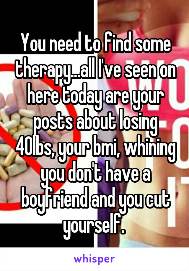 You need to find some therapy...all I've seen on here today are your posts about losing 40lbs, your bmi, whining you don't have a boyfriend and you cut yourself. 