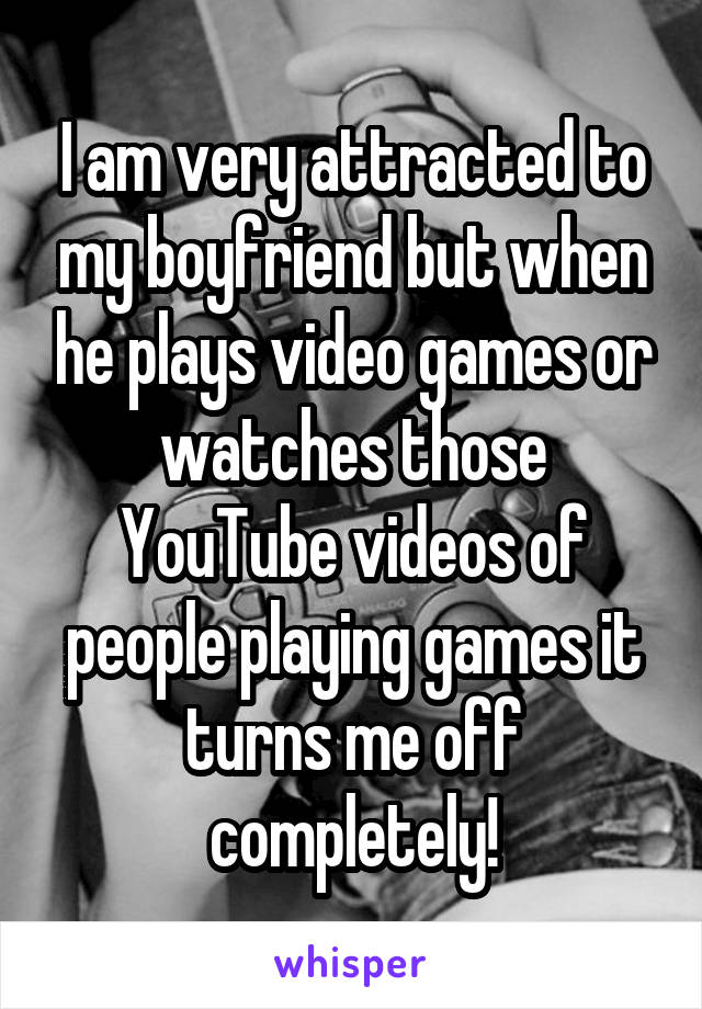 I am very attracted to my boyfriend but when he plays video games or watches those YouTube videos of people playing games it turns me off completely!