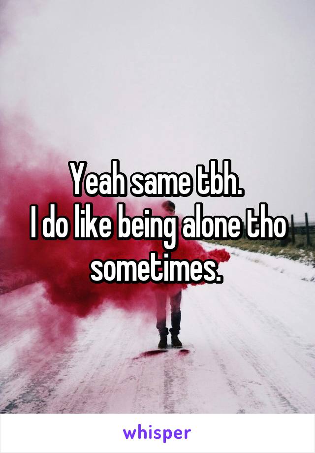 Yeah same tbh. 
I do like being alone tho sometimes. 